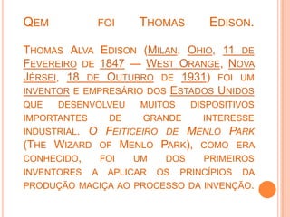 Qem  foi Thomas Edison.Thomas Alva Edison (Milan, Ohio, 11 de Fevereiro de 1847 — West Orange, Nova Jérsei, 18 de Outubro de 1931) foi um inventor e empresário dos Estados Unidos que desenvolveu muitos dispositivos importantes de grande interesse industrial. O Feiticeiro de Menlo Park (The Wizard of Menlo Park), como era conhecido, foi um dos primeiros inventores a aplicar os princípios da produção maciça ao processo da invenção.