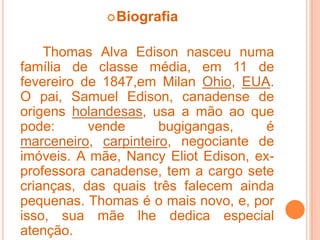 BiografiaThomas Alva Edison nasceu numa família de classe média, em 11 de fevereiro de 1847,em Milan Ohio, EUA. O pai, Samuel Edison, canadense de origens holandesas, usa a mão ao que pode: vende bugigangas, é marceneiro, carpinteiro, negociante de imóveis. A mãe, Nancy Eliot Edison, ex-professora canadense, tem a cargo sete crianças, das quais três falecem ainda pequenas. Thomas é o mais novo, e, por isso, sua mãe lhe dedica especial atenção.