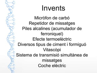 Invents
          Micròfon de carbó
       Repetidor de missatges
   Piles alcalines (acumulador de
             ferroniquel)
         Efecte termoelèctric
 Diversos tipus de ciment i formiguó
               Vitascòpi
Sistema de transmisió simultànea de
              missatges
            Coche elèctric
 