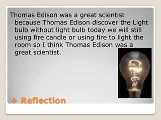 Thomas Edison was a great scientist
because Thomas Edison discover the Light
bulb without light bulb today we will still
using fire candle or using fire to light the
room so I think Thomas Edison was a
great scientist.

 Reflection

 