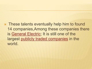  These talents eventually help him to found
14 companies,Among these companies there
is General Electric; It is still one of the
largest publicly traded companies in the
world.
 