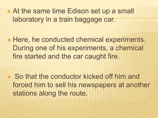  At the same time Edison set up a small
laboratory in a train baggage car.
 Here, he conducted chemical experiments.
During one of his experiments, a chemical
fire started and the car caught fire.
 So that the conductor kicked off him and
forced him to sell his newspapers at another
stations along the route.
 