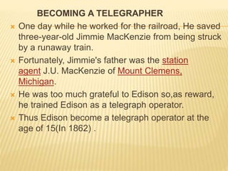 BECOMING A TELEGRAPHER
 One day while he worked for the railroad, He saved
three-year-old Jimmie MacKenzie from being struck
by a runaway train.
 Fortunately, Jimmie's father was the station
agent J.U. MacKenzie of Mount Clemens,
Michigan.
 He was too much grateful to Edison so,as reward,
he trained Edison as a telegraph operator.
 Thus Edison become a telegraph operator at the
age of 15(In 1862) .
 