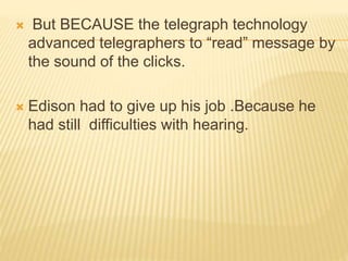  But BECAUSE the telegraph technology
advanced telegraphers to “read” message by
the sound of the clicks.
 Edison had to give up his job .Because he
had still difficulties with hearing.
 