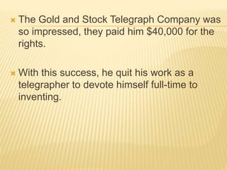  The Gold and Stock Telegraph Company was
so impressed, they paid him $40,000 for the
rights.
 With this success, he quit his work as a
telegrapher to devote himself full-time to
inventing.
 