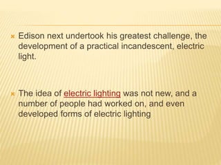  Edison next undertook his greatest challenge, the
development of a practical incandescent, electric
light.
 The idea of electric lighting was not new, and a
number of people had worked on, and even
developed forms of electric lighting
 
