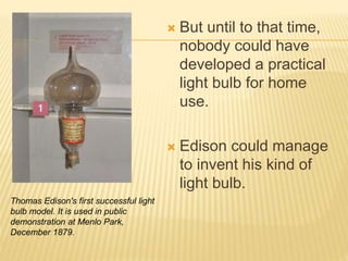  But until to that time,
nobody could have
developed a practical
light bulb for home
use.
 Edison could manage
to invent his kind of
light bulb.
Thomas Edison's first successful light
bulb model. It is used in public
demonstration at Menlo Park,
December 1879.
 