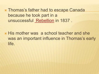  Thomas’s father had to escape Canada
because he took part in a
unsuccessful Rebellion in 1837 .
 His mother was a school teacher and she
was an important influence in Thomas’s early
life.
 