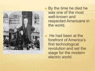  By the time he died he
was one of the most
well-known and
respected Americans in
the world.
 He had been at the
forefront of America’s
first technological
revolution and set the
stage for the modern
electric world.
 