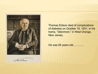 Thomas Edison died of complications
of diabetes on October 18, 1931, in his
home, “Glenmont,” in West Orange,
New Jersey.
He was 84 years old…………
 