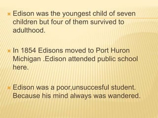  Edison was the youngest child of seven
children but four of them survived to
adulthood.
 In 1854 Edisons moved to Port Huron
Michigan .Edison attended public school
here.
 Edison was a poor,unsuccesful student.
Because his mind always was wandered.
 