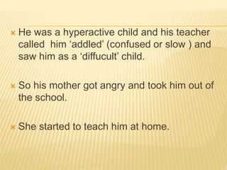  He was a hyperactive child and his teacher
called him ‘addled’ (confused or slow ) and
saw him as a ‘diffucult’ child.
 So his mother got angry and took him out of
the school.
 She started to teach him at home.
 