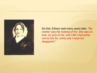 So that, Edison said many years later, "My
mother was the making of me. She was so
true, so sure of me, and I felt I had some
one to live for, some one I must not
disappoint."
 