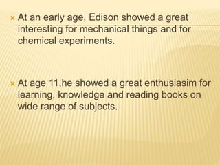  At an early age, Edison showed a great
interesting for mechanical things and for
chemical experiments.
 At age 11,he showed a great enthusiasim for
learning, knowledge and reading books on
wide range of subjects.
 