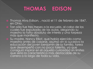    Thomas Alva Edison, , nació el 11 de febrero de 1847,
    en Ohio.
   Tan sólo fue tres meses a la escuela, al cabo de los
    cuales fue expulsado de las aulas, alegando su
    maestro la falta absoluta de interés y una torpeza
    más que manifiesta.
   Su madre, Nancy Elliot, que había ejercido como
    maestra antes de casarse, asumió en lo sucesivo la
    educación del joven benjamín de la familia, tarea
    que desempeñó con no poco talento, ya que
    consiguió inspirar en él aquella curiosidad sin límites
    que sería la característica más destacable de su
    carrera a lo largo de toda su vida.
 