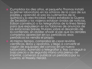    Cumplidos los diez años, el pequeño Thomas instaló
    su primer laboratorio en los sótanos de la casa de sus
    padres y aprendió él solo los rudimentos de la
    química y la electricidad. Había estallado la Guerra
    de Secesión y los viajeros estaban ávidos de noticias.
    Edison convenció a los telegrafistas de la línea férrea
    para que expusieran en los tablones de anuncios de
    las estaciones breves titulares sobre el desarrollo de
    la contienda, sin olvidar añadir al pie que los detalles
    completos aparecían en los periódicos; esos
    periódicos los vendía el propio.
   Al mismo tiempo, compraba sin cesar revistas
    científicas, libros y aparatos, y llegó a convertir el
    vagón de equipajes del convoy en un nuevo
    laboratorio. Aprendió a telegrafiar y, tras conseguir a
    bajo precio y de segunda mano una prensa de
    imprimir, comenzó a publicar un periódico por su
    cuenta, el Weekly Herald.
 