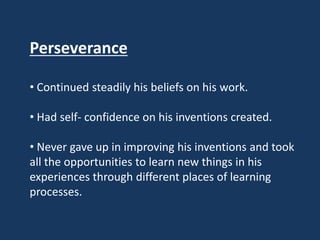 Perseverance

• Continued steadily his beliefs on his work.

• Had self- confidence on his inventions created.

• Never gave up in improving his inventions and took
all the opportunities to learn new things in his
experiences through different places of learning
processes.
 