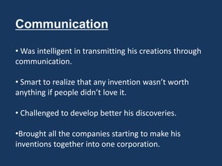 Communication

• Was intelligent in transmitting his creations through
communication.

• Smart to realize that any invention wasn’t worth
anything if people didn’t love it.

• Challenged to develop better his discoveries.

•Brought all the companies starting to make his
inventions together into one corporation.
 