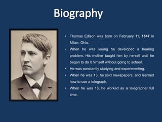 •   Thomas Edison was born on February 11, 1847 in
    Milan, Ohio.
•   When he was young he developed a hearing
    problem. His mother taught him by herself until he
    began to do it himself without going to school.
•   He was constantly studying and experimenting.
•   When he was 13, he sold newspapers, and learned
    how to use a telegraph.
•   When he was 16, he worked as a telegrapher full
    time.
 