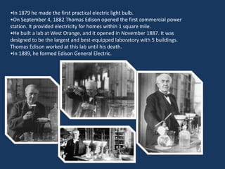 •In 1879 he made the first practical electric light bulb.
•On September 4, 1882 Thomas Edison opened the first commercial power
station. It provided electricity for homes within 1 square mile.
•He built a lab at West Orange, and it opened in November 1887. It was
designed to be the largest and best-equipped laboratory with 5 buildings.
Thomas Edison worked at this lab until his death.
•In 1889, he formed Edison General Electric.
 