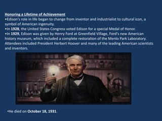 Honoring a Lifetime of Achievement
•Edison's role in life began to change from inventor and industrialist to cultural icon, a
symbol of American ingenuity.
•In 1928, the United States Congress voted Edison for a special Medal of Honor.
•In 1929, Edison was given by Henry Ford at Greenfield Village, Ford's new American
history museum, which included a complete restoration of the Menlo Park Laboratory.
Attendees included President Herbert Hoover and many of the leading American scientists
and inventors.




 •He died on October 18, 1931.
 