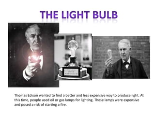 Thomas Edison wanted to find a better and less expensive way to produce light. At
this time, people used oil or gas lamps for lighting. These lamps were expensive
and posed a risk of starting a fire.
 