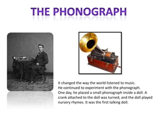 It changed the way the world listened to music.
He continued to experiment with the phonograph.
One day, he placed a small phonograph inside a doll. A
crank attached to the doll was turned, and the doll played
nursery rhymes. It was the first talking doll.
 