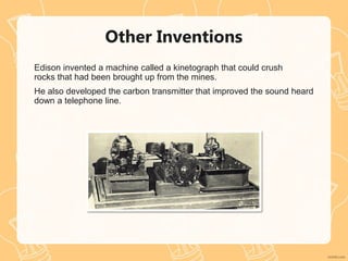Other Inventions
Edison invented a machine called a kinetograph that could crush
rocks that had been brought up from the mines.
He also developed the carbon transmitter that improved the sound heard
down a telephone line.
 
