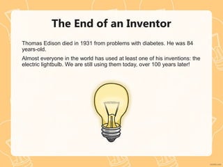 The End of an Inventor
Thomas Edison died in 1931 from problems with diabetes. He was 84
years-old.
Almost everyone in the world has used at least one of his inventions: the
electric lightbulb. We are still using them today, over 100 years later!
 