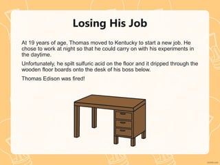 Losing His Job
At 19 years of age, Thomas moved to Kentucky to start a new job. He
chose to work at night so that he could carry on with his experiments in
the daytime.
Unfortunately, he spilt sulfuric acid on the floor and it dripped through the
wooden floor boards onto the desk of his boss below.
Thomas Edison was fired!
 