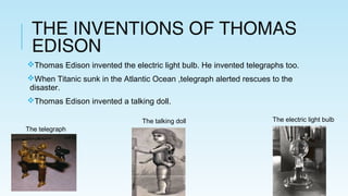 THE INVENTIONS OF THOMAS
EDISON
Thomas Edison invented the electric light bulb. He invented telegraphs too.
When Titanic sunk in the Atlantic Ocean ,telegraph alerted rescues to the
disaster.
Thomas Edison invented a talking doll.
The telegraph
The talking doll The electric light bulb
 