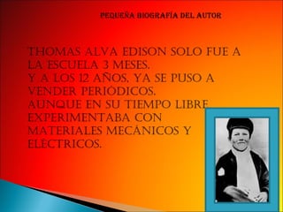 Thomas alva edison solo fue a la escuela 3 meses Y a los 12 años se puso a vender periodicos Aunque en su tiempo libre experimentaba con Materiales mecanicos y electricos. Pequeña biografía del autor