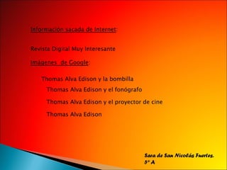 Información sacada de internet: Revista digital muy interesante Imágenes google: Thomas Alva Edison y la bombilla Thomas Alva Edison y el fonógrafo Thomas Alva Edison y el proyector de cine Thomas Alva Edison Sara de San Nicolás Fuertes. 5º A
