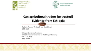 ETHIOPIAN DEVELOPMENT
RESEARCH INSTITUTE
Can agricultural traders be trusted?
Evidence from Ethiopia
Authors Thomas W. Assefa and Bart Minten
IFPRI ESSP
Ethiopian Economics Association
13th International Conference on the Ethiopian Economy
July 23-25, 2015
Addis Ababa
1
 