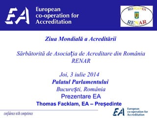 Thomas Facklam, EA – Pre edinteș
Ziua Mondială a Acreditării
Sărbătorită de Asocia ia de Acreditare din Româniaț
RENAR
 
Joi, 3 iulie 2014  
Palatul Parlamentului
Bucure tiș , România
Prezentare EA
 