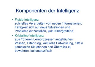 Komponenten der Intelligenz
• Fluide Intelligenz
schnelles Verarbeiten von neuen Informationen,
Fähigkeit sich auf neue Situationen und
Probleme einzustellen, kulturübergreifend
• Kristalline Intelligenz
aus früheren Lernprozessen angehäuftes
Wissen, Erfahrung, kulturelle Entwicklung, hilft in
komplexen Situationen den Überblick zu
bewahren, kulturspezifisch
 