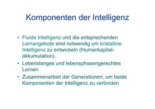Komponenten der Intelligenz
• Fluide Intelligenz und die entsprechenden
Lernangebote sind notwendig um kristalline
Intelligenz zu entwickeln (Humankapital-
akkumulation).
• Lebenslanges und lebensphasengerechtes
Lernen
• Zusammenarbeit der Generationen, um beide
Komponenten der Intelligenz zu verbinden
 