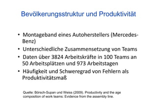 Quelle: Börsch-Supan und Weiss (2009). Productivity and the age
composition of work teams: Evidence from the assembly line.
Bevölkerungsstruktur und Produktivität
• Montageband eines Autoherstellers (Mercedes-
Benz)
• Unterschiedliche Zusammensetzung von Teams
• Daten über 3824 Arbeitskräfte in 100 Teams an
50 Arbeitsplätzen und 973 Arbeitstagen
• Häufigkeit und Schweregrad von Fehlern als
Produktivitätsmaß
 