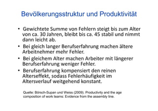 Quelle: Börsch-Supan und Weiss (2009). Productivity and the age
composition of work teams: Evidence from the assembly line.
Bevölkerungsstruktur und Produktivität
• Gewichtete Summe von Fehlern steigt bis zum Alter
von ca. 30 Jahren, bleibt bis ca. 45 stabil und nimmt
dann leicht ab.
• Bei gleich langer Berufserfahrung machen ältere
Arbeitnehmer mehr Fehler.
• Bei gleichem Alter machen Arbeiter mit längerer
Berufserfahrung weniger Fehler.
• Berufserfahrung kompensiert den reinen
Alterseffekt, sodass Fehlerhäufigkeit im
Altersverlauf weitgehend konstant.
 