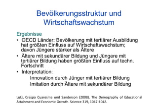 Bevölkerungsstruktur und
Wirtschaftswachstum
Ergebnisse
• OECD Länder: Bevölkerung mit tertiärer Ausbildung
hat größten Einfluss auf Wirtschaftswachstum;
davon Jüngere stärker als Ältere
• Ältere mit sekundärer Bildung und Jüngere mit
tertiärer Bildung haben größten Einfluss auf techn.
Fortschritt
• Interpretation:
Innovation durch Jünger mit tertiärer Bildung
Imitation durch Ältere mit sekundärer Bildung
Lutz, Crespo Cuaresma und Sanderson (2008). The Demography of Educational
Attainment and Economic Growth. Science 319, 1047-1048.
 