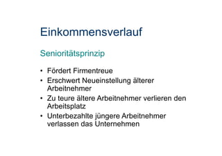 Einkommensverlauf
Senioritätsprinzip
• Fördert Firmentreue
• Erschwert Neueinstellung älterer
Arbeitnehmer
• Zu teure ältere Arbeitnehmer verlieren den
Arbeitsplatz
• Unterbezahlte jüngere Arbeitnehmer
verlassen das Unternehmen
 