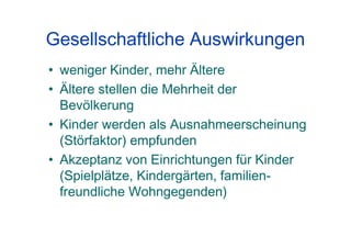 Gesellschaftliche Auswirkungen
• weniger Kinder, mehr Ältere
• Ältere stellen die Mehrheit der
Bevölkerung
• Kinder werden als Ausnahmeerscheinung
(Störfaktor) empfunden
• Akzeptanz von Einrichtungen für Kinder
(Spielplätze, Kindergärten, familien-
freundliche Wohngegenden)
 