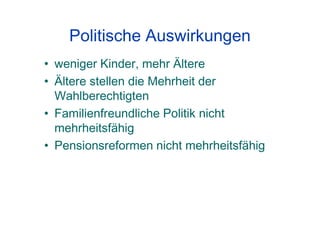 Politische Auswirkungen
• weniger Kinder, mehr Ältere
• Ältere stellen die Mehrheit der
Wahlberechtigten
• Familienfreundliche Politik nicht
mehrheitsfähig
• Pensionsreformen nicht mehrheitsfähig
 