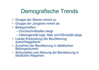 Demografische Trends
• Gruppe der Älteren nimmt zu
• Gruppe der Jüngeren nimmt ab
• Belegschaften:
– Durchschnittsalter steigt
– Heterogenität bzgl. Alter und Ethnizität steigt
• Lokale Entwicklung der Bevölkerung
ausschlaggebend
• Zunahme der Bevölkerung in städtischen
Ballungsräumen
• Schrumpfen und Alterung der Bevölkerung in
ländlichen Regionen
 