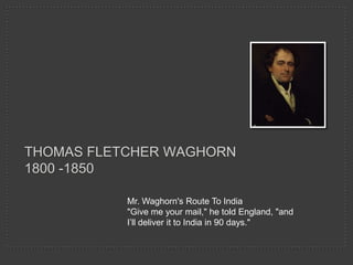 THOMAS FLETCHER WAGHORN
1800 -1850

           Mr. Waghorn's Route To India
           "Give me your mail," he told England, "and
           I’ll deliver it to India in 90 days."
 