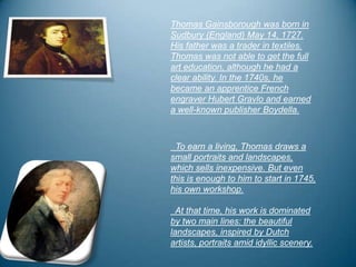 Thomas Gainsborough was born in
Sudbury (England) May 14, 1727.
His father was a trader in textiles.
Thomas was not able to get the full
art education, although he had a
clear ability. In the 1740s, he
became an apprentice French
engraver Hubert Gravlo and earned
a well-known publisher Boydella.



 To earn a living, Thomas draws a
small portraits and landscapes,
which sells inexpensive. But even
this is enough to him to start in 1745,
his own workshop.

  At that time, his work is dominated
by two main lines: the beautiful
landscapes, inspired by Dutch
artists, portraits amid idyllic scenery.
 