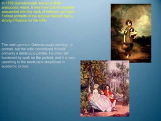 In 1759 Gainsborough moved to Bath -
aristocratic resort. It was here that he became
acquainted with the work of Anthony van Dyck.
Formal portraits of the famous Flemish had a
strong influence on the artist.




The main genre in Gainsborough painting - a
portrait, but the artist considered himself
primarily a landscape painter. He often felt
burdened by work on the portrait, and it is very
upsetting to the landscape skepticism in
academic circles.
 