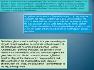 All mixed up in the artistic culture of England at that time - the remains of the principles and traditions of the
Baroque, to dictate ceremonial 'big style', inscribed in French Rococo, elegant, decorative, but not deep,
Classicism, with its forms of organization, idealized nature, a strict hierarchy of art, in which the favorite
Gainsborough landscape and portrait occupied the lowest rung; centimentalizm that caused by 'natural
chuvctvam'; budding sharp, satirical realism.


                               Art galleries and museums in England there was no access to private
                               collections had not any, but there was a great British invention - the
                               auctions where exhibited paintings for sale. In those years he worked
                               the famous auction Christie. Since its founding, the former seaman
                               John Christie, later befriends Gainsborough and leave us with a portrait
                               of him. On auction exhibitions and art reflects the struggle of opinions
                               and tastes.



Gainsborough soon notice and begin to appreciate colleagues
Hogarth himself invited him to participate in the decoration of
the orphanage, and he wrote a kind of London Hospital
'Charterhouse' - powerful brick walls, the severity of which
melted in the warm reddish tones and does not suppress that
goes deep into the cobbled pavement, uneven lighted and
therefore plays all the shades which can give a brick and
stone sunbeam, in the bright spot tiny black figures of
children, from left - trees, and above them - a breakthrough in
the sky, foaming clouds.
 