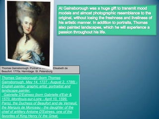 Thomas Gainsborough. Portrait of Duchess Elisabeth de
Beaufort. 1770s. Hermitage. St. Petersburg

Thomas Gainsborough (born Thomas
Gainsborough, May 14, 1727 - August 2, 1788) -
English painter, graphic artist, portraitist and
landscape painter.
  Gabrielle D'Estrees (born Gabrielle d'Estr &
1570, Montlouis-sur-Loire - April 10, 1599,
Paris), the Duchess of Beaufort and de Verneuil,
the Marquis de Monceau - the daughter of the
chief of artillery Antoine D'Estrees, one of the
favorites of King Henry IV the Great.
 