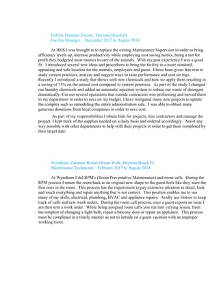 Halifax Humane Society, Daytona Beach FL
Facility Manager – December 2012 to August 2014
At HHS I was brought in to replace the exiting Maintenance Supervisor in order to bring
efficiency levels up, increase productivity while employing cost saving tactics, being a not for
profit they budgeted most monies to care of the animals. With my past experience I was a good
fit. I introduced several new ideas and procedures to bring the facility to a more standard,
appealing and safe location for the animals, employees and guest. I have been given free rein to
study current practices, analyze and suggest ways to raise performance and cost savings.
Recently I introduced a study that shows with new chemicals and how we apply them resulting in
a saving of 75% on the annual cost compared to current practices. As part of the study I changed
our laundry chemicals and added an automatic injection system to reduce our waste of detergent
dramatically. Cut out several operations that outside contractors was performing and moved them
to my department in order to save on my budget. I have instigated many new projects to update
the complex such as remodeling the entire administration side. I was able to obtain many
generous donations from local companies in order to save cost.
As part of my responsibilities I obtain bids for projects, hire contractors and manage the
project. I kept track of the supplies needed on a daily basis and ordered accordingly. Assist any
way possible with other departments to help with their projects in order to get them completed by
their target date.
Wyndham Vacation Resort-Ocean Walk, Daytona Beach FL
Maintenance Technician – February 2013 to August 2014
At Wyndham I did RPM's (Room Preventative Maintenance) and room calls. During the
RPM process I return the room back to an original new shape so the guest feels like they were the
first ones in the room. This process has the requirement to pay extensive attention to detail, look
and touch everything and repair anything that is not correct. This position enables me to use
many of my skills, electrical, plumbing, HVAC and appliance repairs. Avidly use Hotsos to keep
track of calls and new work orders. During the room call process, once a guest reports an issue I
am then sent a work order. While being assigned room calls you run into varying issues, from
the simplest of changing a light bulb, repair a balcony door or repair an appliance. This process
must be completed in a timely manner as not to intrude on a guest vacation with an improper
working room.
 